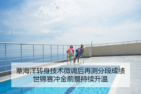 覃海洋转身技术微调后再测分段成绩 世锦赛冲金前景持续升温
