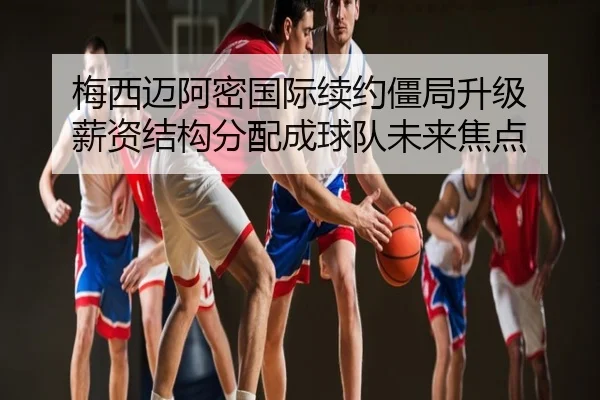 梅西迈阿密国际续约僵局升级 薪资结构分配成球队未来焦点