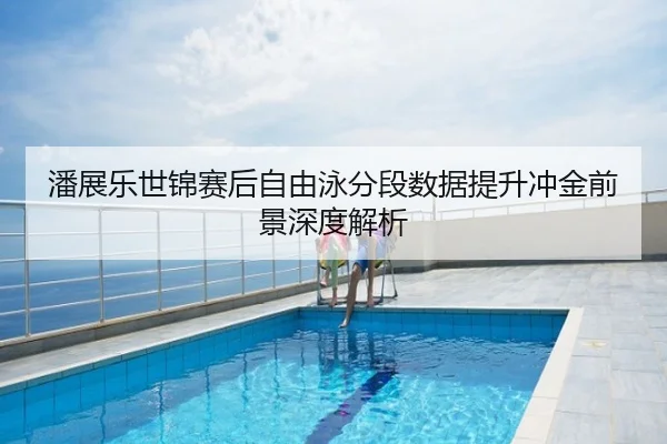 潘展乐世锦赛后自由泳分段数据提升冲金前景深度解析