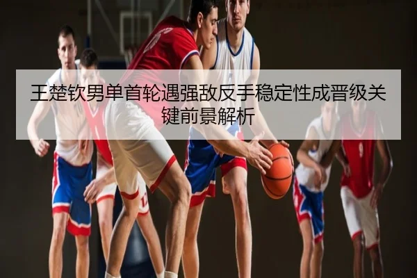 王楚钦男单首轮遇强敌反手稳定性成晋级关键前景解析
