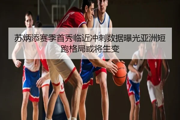 苏炳添赛季首秀临近冲刺数据曝光亚洲短跑格局或将生变