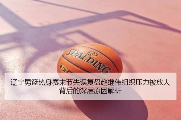 辽宁男篮热身赛末节失误复盘赵继伟组织压力被放大背后的深层原因解析