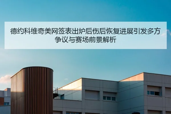德约科维奇美网签表出炉后伤后恢复进展引发多方争议与赛场前景解析