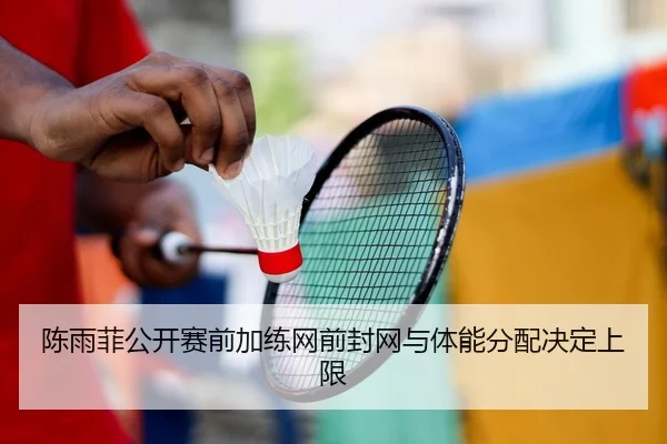 陈雨菲公开赛前加练网前封网与体能分配决定上限