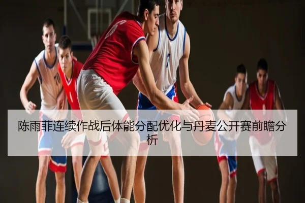 陈雨菲连续作战后体能分配优化与丹麦公开赛前瞻分析
