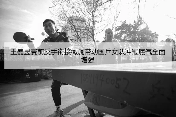 王曼昱赛前反手衔接微调带动国乒女队冲冠底气全面增强